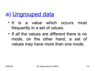 • It is a value which occurs most
frequently in a set of values.
• If all the values are different there is no
mode, on the other hand, a set of
values may have more than one mode.
a) Ungrouped data
05/04/25 By, Dagnachew M. (MPH) 112
 