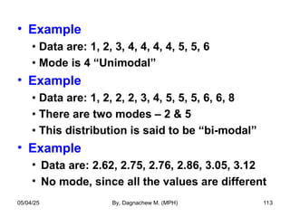 • Example
• Data are: 1, 2, 3, 4, 4, 4, 4, 5, 5, 6
• Mode is 4 “Unimodal”
• Example
• Data are: 1, 2, 2, 2, 3, 4, 5, 5, 5, 6, 6, 8
• There are two modes – 2 & 5
• This distribution is said to be “bi-modal”
• Example
• Data are: 2.62, 2.75, 2.76, 2.86, 3.05, 3.12
• No mode, since all the values are different
05/04/25 By, Dagnachew M. (MPH) 113
 