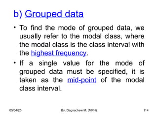 b) Grouped data
• To find the mode of grouped data, we
usually refer to the modal class, where
the modal class is the class interval with
the highest frequency.
• If a single value for the mode of
grouped data must be specified, it is
taken as the mid-point of the modal
class interval.
05/04/25 By, Dagnachew M. (MPH) 114
 