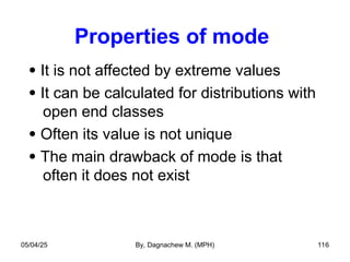 Properties of mode
 It is not affected by extreme values
 It can be calculated for distributions with
open end classes
 Often its value is not unique
 The main drawback of mode is that
often it does not exist
05/04/25 By, Dagnachew M. (MPH) 116
 
