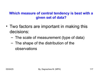 Which measure of central tendency is best with a
given set of data?
• Two factors are important in making this
decisions:
– The scale of measurement (type of data)
– The shape of the distribution of the
observations
05/04/25 By, Dagnachew M. (MPH) 117
 