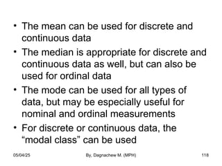 • The mean can be used for discrete and
continuous data
• The median is appropriate for discrete and
continuous data as well, but can also be
used for ordinal data
• The mode can be used for all types of
data, but may be especially useful for
nominal and ordinal measurements
• For discrete or continuous data, the
“modal class” can be used
05/04/25 By, Dagnachew M. (MPH) 118
 