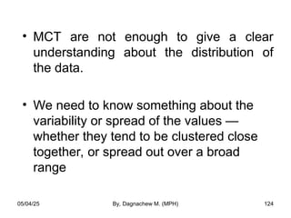• MCT are not enough to give a clear
understanding about the distribution of
the data.
• We need to know something about the
variability or spread of the values —
whether they tend to be clustered close
together, or spread out over a broad
range
05/04/25 By, Dagnachew M. (MPH) 124
 