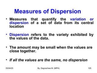 Measures of Dispersion
• Measures that quantify the variation or
dispersion of a set of data from its central
location
• Dispersion refers to the variety exhibited by
the values of the data.
• The amount may be small when the values are
close together.
• If all the values are the same, no dispersion
05/04/25 By, Dagnachew M. (MPH) 125
 