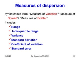 Measures of dispersion
synonymous term: “Measure of Variation”/ “Measure of
Spread”/ “Measures of Scatter”
Includes:
Range
 Inter-quartile range
Variance
Standard deviation
Coefficient of variation
Standard error
05/04/25 By, Dagnachew M. (MPH) 126
 
