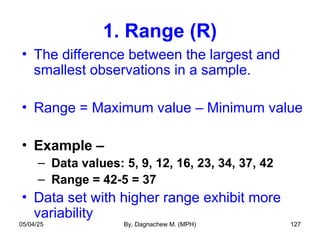 1. Range (R)
• The difference between the largest and
smallest observations in a sample.
• Range = Maximum value – Minimum value
• Example –
– Data values: 5, 9, 12, 16, 23, 34, 37, 42
– Range = 42-5 = 37
• Data set with higher range exhibit more
variability
05/04/25 By, Dagnachew M. (MPH) 127
 