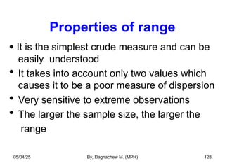 Properties of range
 It is the simplest crude measure and can be
easily understood
 It takes into account only two values which
causes it to be a poor measure of dispersion
 Very sensitive to extreme observations
 The larger the sample size, the larger the
range
05/04/25 By, Dagnachew M. (MPH) 128
 
