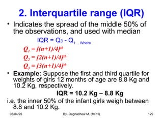 2. Interquartile range (IQR)
• Indicates the spread of the middle 50% of
the observations, and used with median
IQR = Q3 - Q1… Where
Q1 = [(n+1)/4]th
Q2 = [2(n+1)/4]th
Q3 = [3(n+1)/4]th
• Example: Suppose the first and third quartile for
weights of girls 12 months of age are 8.8 Kg and
10.2 Kg, respectively.
IQR = 10.2 Kg – 8.8 Kg
i.e. the inner 50% of the infant girls weigh between
8.8 and 10.2 Kg.
05/04/25 By, Dagnachew M. (MPH) 129
 
