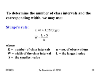 To determine the number of class intervals and the
corresponding width, we may use:
Sturge’s rule:
where
K = number of class intervals n = no. of observations
W = width of the class interval L = the largest value
S = the smallest value
K 1 3.322(logn)
W
L S
K
 


05/04/25 By, Dagnachew M. (MPH) 13
 
