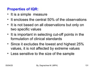 Properties of IQR:
• It is a simple measure
• It encloses the central 50% of the observations
• It is not based on all observations but only on
two specific values
• It is important in selecting cut-off points in the
formulation of clinical standards
• Since it excludes the lowest and highest 25%
values, it is not affected by extreme values
• Less sensitive to the size of the sample
05/04/25 By, Dagnachew M. (MPH) 131
 