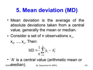 5. Mean deviation (MD)
• Mean deviation is the average of the
absolute deviations taken from a central
value, generally the mean or median.
• Consider a set of n observations x1
,
x2
, ..., xn
. Then:
• ‘A’ is a central value (arithmetic mean or
median).
MD
1
n
x A
i
i 1
n
 


05/04/25 By, Dagnachew M. (MPH) 132
 
