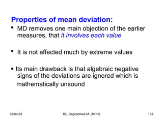 Properties of mean deviation:
 MD removes one main objection of the earlier
measures, that it involves each value
 It is not affected much by extreme values
 Its main drawback is that algebraic negative
signs of the deviations are ignored which is
mathematically unsound
05/04/25 By, Dagnachew M. (MPH) 133
 