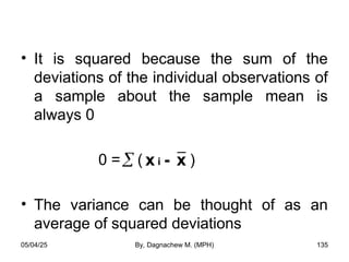• It is squared because the sum of the
deviations of the individual observations of
a sample about the sample mean is
always 0
0 = ( )
• The variance can be thought of as an
average of squared deviations
 - x
x i
05/04/25 By, Dagnachew M. (MPH) 135
 