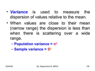 • Variance is used to measure the
dispersion of values relative to the mean.
• When values are close to their mean
(narrow range) the dispersion is less than
when there is scattering over a wide
range.
– Population variance = σ2
– Sample variance = S2
05/04/25 By, Dagnachew M. (MPH) 136
 