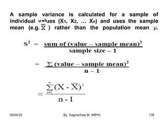 A sample variance is calculated for a sample of
individual values (X1, X2, … Xn) and uses the sample
mean (e.g. ) rather than the population mean µ.
05/04/25 By, Dagnachew M. (MPH) 138
 