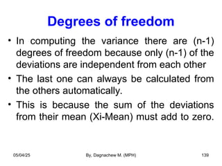 Degrees of freedom
• In computing the variance there are (n-1)
degrees of freedom because only (n-1) of the
deviations are independent from each other
• The last one can always be calculated from
the others automatically.
• This is because the sum of the deviations
from their mean (Xi-Mean) must add to zero.
05/04/25 By, Dagnachew M. (MPH) 139
 