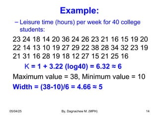 Example:
– Leisure time (hours) per week for 40 college
students:
23 24 18 14 20 36 24 26 23 21 16 15 19 20
22 14 13 10 19 27 29 22 38 28 34 32 23 19
21 31 16 28 19 18 12 27 15 21 25 16
K = 1 + 3.22 (log40) = 6.32 ≈ 6
Maximum value = 38, Minimum value = 10
Width = (38-10)/6 = 4.66 ≈ 5
05/04/25 By, Dagnachew M. (MPH) 14
 