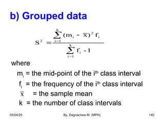 b) Grouped data
where
mi
= the mid-point of the ith
class interval
fi
= the frequency of the ith
class interval
= the sample mean
k = the number of class intervals
S
(m x) f
f - 1
2
i
2
i
i=1
k
i
i=1
k




x
05/04/25 By, Dagnachew M. (MPH) 140
 