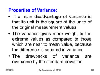 Properties of Variance:
 The main disadvantage of variance is
that its unit is the square of the unite of
the original measurement values
 The variance gives more weight to the
extreme values as compared to those
which are near to mean value, because
the difference is squared in variance.
• The drawbacks of variance are
overcome by the standard deviation.
05/04/25 By, Dagnachew M. (MPH) 141
 