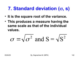 7. Standard deviation (, s)
• It is the square root of the variance.
• This produces a measure having the
same scale as that of the individual
values.
 
 2
and S = S2
05/04/25 By, Dagnachew M. (MPH) 142
 