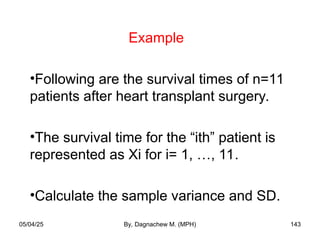 Example
•Following are the survival times of n=11
patients after heart transplant surgery.
•The survival time for the “ith” patient is
represented as Xi for i= 1, …, 11.
•Calculate the sample variance and SD.
05/04/25 By, Dagnachew M. (MPH) 143
 