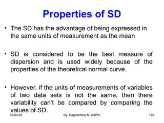 Properties of SD
• The SD has the advantage of being expressed in
the same units of measurement as the mean
• SD is considered to be the best measure of
dispersion and is used widely because of the
properties of the theoretical normal curve.
• However, if the units of measurements of variables
of two data sets is not the same, then there
variability can’t be compared by comparing the
values of SD.
05/04/25 By, Dagnachew M. (MPH) 146
 