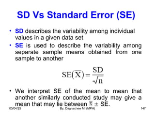 SD Vs Standard Error (SE)
• SD describes the variability among individual
values in a given data set
• SE is used to describe the variability among
separate sample means obtained from one
sample to another
• We interpret SE of the mean to mean that
another similarly conducted study may give a
mean that may lie between  SE.
05/04/25 By, Dagnachew M. (MPH) 147
 