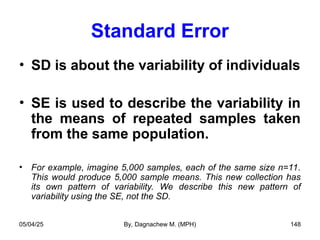Standard Error
• SD is about the variability of individuals
• SE is used to describe the variability in
the means of repeated samples taken
from the same population.
• For example, imagine 5,000 samples, each of the same size n=11.
This would produce 5,000 sample means. This new collection has
its own pattern of variability. We describe this new pattern of
variability using the SE, not the SD.
05/04/25 By, Dagnachew M. (MPH) 148
 