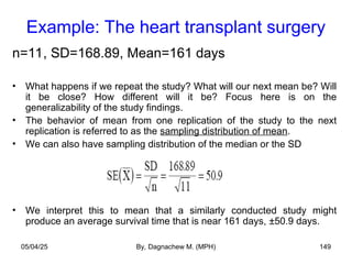 Example: The heart transplant surgery
n=11, SD=168.89, Mean=161 days
• What happens if we repeat the study? What will our next mean be? Will
it be close? How different will it be? Focus here is on the
generalizability of the study findings.
• The behavior of mean from one replication of the study to the next
replication is referred to as the sampling distribution of mean.
• We can also have sampling distribution of the median or the SD
• We interpret this to mean that a similarly conducted study might
produce an average survival time that is near 161 days, ±50.9 days.
05/04/25 By, Dagnachew M. (MPH) 149
 
