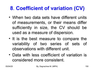 8. Coefficient of variation (CV)
• When two data sets have different units
of measurements, or their means differ
sufficiently in size, the CV should be
used as a measure of dispersion.
• It is the best measure to compare the
variability of two series of sets of
observations with different unit.
• Data with less coefficient of variation is
considered more consistent.
05/04/25 By, Dagnachew M. (MPH) 150
 