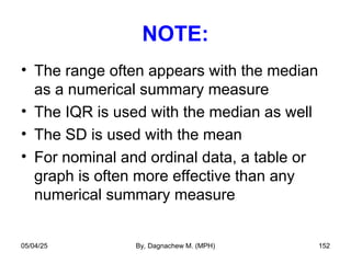 NOTE:
• The range often appears with the median
as a numerical summary measure
• The IQR is used with the median as well
• The SD is used with the mean
• For nominal and ordinal data, a table or
graph is often more effective than any
numerical summary measure
05/04/25 By, Dagnachew M. (MPH) 152
 