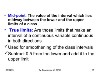• Mid-point: The value of the interval which lies
midway between the lower and the upper
limits of a class.
• True limits: Are those limits that make an
interval of a continuous variable continuous
in both directions
Used for smoothening of the class intervals
Subtract 0.5 from the lower and add it to the
upper limit
05/04/25 By, Dagnachew M. (MPH) 17
 