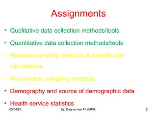 Assignments
• Qualitative data collection methods/tools
• Quantitative data collection methods/tools
• Random sampling methods & sample size
calculations
• Non random sampling methods
• Demography and source of demographic data
• Health service statistics
2
05/04/25 By, Dagnachew M. (MPH)
 