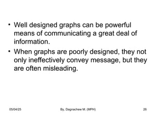 • Well designed graphs can be powerful
means of communicating a great deal of
information.
• When graphs are poorly designed, they not
only ineffectively convey message, but they
are often misleading.
05/04/25 By, Dagnachew M. (MPH) 26
 