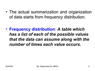 • The actual summarization and organization
of data starts from frequency distribution.
• Frequency distribution: A table which
has a list of each of the possible values
that the data can assume along with the
number of times each value occurs.
05/04/25 By, Dagnachew M. (MPH) 4
 