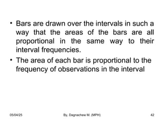 • Bars are drawn over the intervals in such a
way that the areas of the bars are all
proportional in the same way to their
interval frequencies.
• The area of each bar is proportional to the
frequency of observations in the interval
05/04/25 By, Dagnachew M. (MPH) 42
 