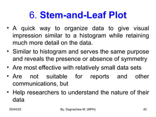 6. Stem-and-Leaf Plot
• A quick way to organize data to give visual
impression similar to a histogram while retaining
much more detail on the data.
• Similar to histogram and serves the same purpose
and reveals the presence or absence of symmetry
• Are most effective with relatively small data sets
• Are not suitable for reports and other
communications, but
• Help researchers to understand the nature of their
data
05/04/25 By, Dagnachew M. (MPH) 45
 