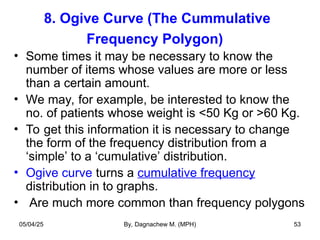 8. Ogive Curve (The Cummulative
Frequency Polygon)
• Some times it may be necessary to know the
number of items whose values are more or less
than a certain amount.
• We may, for example, be interested to know the
no. of patients whose weight is <50 Kg or >60 Kg.
• To get this information it is necessary to change
the form of the frequency distribution from a
‘simple’ to a ‘cumulative’ distribution.
• Ogive curve turns a cumulative frequency
distribution in to graphs.
• Are much more common than frequency polygons
05/04/25 By, Dagnachew M. (MPH) 53
 
