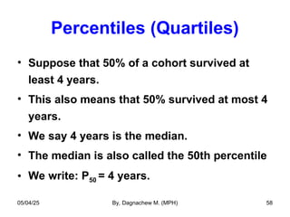 Percentiles (Quartiles)
• Suppose that 50% of a cohort survived at
least 4 years.
• This also means that 50% survived at most 4
years.
• We say 4 years is the median.
• The median is also called the 50th percentile
• We write: P50 = 4 years.
05/04/25 By, Dagnachew M. (MPH) 58
 