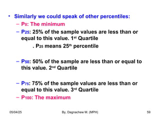 • Similarly we could speak of other percentiles:
– P0: The minimum
– P25: 25% of the sample values are less than or
equal to this value. 1st
Quartile
. P25 means 25th
percentile
– P50: 50% of the sample are less than or equal to
this value. 2nd
Quartile
– P75: 75% of the sample values are less than or
equal to this value. 3rd
Quartile
– P100: The maximum
05/04/25 By, Dagnachew M. (MPH) 59
 