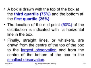 • A box is drawn with the top of the box at
the third quartile (75%) and the bottom at
the first quartile (25%).
• The location of the mid-point (50%) of the
distribution is indicated with a horizontal
line in the box.
• Finally, straight lines, or whiskers, are
drawn from the centre of the top of the box
to the largest observation and from the
centre of the bottom of the box to the
smallest observation.
05/04/25 By, Dagnachew M. (MPH) 62
 
