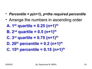 • Percentile = p(n+1), p=the required percentile
• Arrange the numbers in ascending order
A. 1st
quartile = 0.25 (n+1)th
B. 2nd
quartile = 0.5 (n+1)th
C. 3rd
quartile = 0.75 (n+1)th
D. 20th
percentile = 0.2 (n+1)th
C. 15th
percentile = 0.15 (n+1)th
05/04/25 By, Dagnachew M. (MPH) 63
 