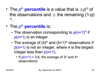 • The pth
percentile is a value that is p%
of
the observations and  the remaining (1-p)
%
.
• The pth
percentile is:
– The observation corresponding to p(n+1)th
if
p(n+1) is an integer
– The average of (k)th
and (k+1)th
observations if
p(n+1) is not an integer, where k is the largest
integer less than p(n+1).
• If p(n+1) = 3.6, the average of 3th
and 4th
observations
05/04/25 By, Dagnachew M. (MPH) 64
 