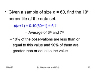 • Given a sample of size n = 60, find the 10th
percentile of the data set.
p(n+1) = 0.10(60+1) = 6.1
= Average of 6th
and 7th
– 10% of the observations are less than or
equal to this value and 90% of them are
greater than or equal to the value
05/04/25 By, Dagnachew M. (MPH) 65
 