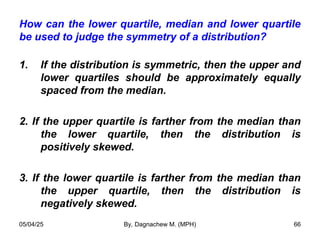 How can the lower quartile, median and lower quartile
be used to judge the symmetry of a distribution?
1. If the distribution is symmetric, then the upper and
lower quartiles should be approximately equally
spaced from the median.
2. If the upper quartile is farther from the median than
the lower quartile, then the distribution is
positively skewed.
3. If the lower quartile is farther from the median than
the upper quartile, then the distribution is
negatively skewed.
05/04/25 By, Dagnachew M. (MPH) 66
 