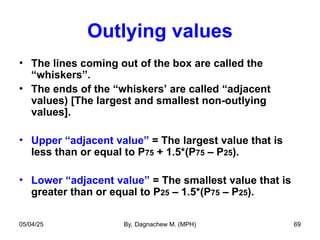 Outlying values
• The lines coming out of the box are called the
“whiskers”.
• The ends of the “whiskers’ are called “adjacent
values) [The largest and smallest non-outlying
values].
• Upper “adjacent value” = The largest value that is
less than or equal to P75 + 1.5*(P75 – P25).
• Lower “adjacent value” = The smallest value that is
greater than or equal to P25 – 1.5*(P75 – P25).
05/04/25 By, Dagnachew M. (MPH) 69
 