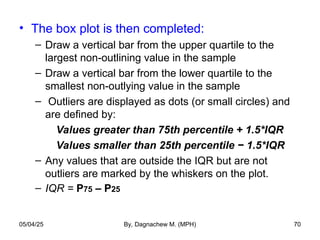• The box plot is then completed:
– Draw a vertical bar from the upper quartile to the
largest non-outlining value in the sample
– Draw a vertical bar from the lower quartile to the
smallest non-outlying value in the sample
– Outliers are displayed as dots (or small circles) and
are defined by:
Values greater than 75th percentile + 1.5*IQR
Values smaller than 25th percentile − 1.5*IQR
– Any values that are outside the IQR but are not
outliers are marked by the whiskers on the plot.
– IQR = P75 – P25
05/04/25 By, Dagnachew M. (MPH) 70
 
