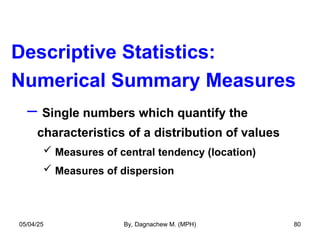 Descriptive Statistics:
Numerical Summary Measures
– Single numbers which quantify the
characteristics of a distribution of values
 Measures of central tendency (location)
 Measures of dispersion
05/04/25 By, Dagnachew M. (MPH) 80
 