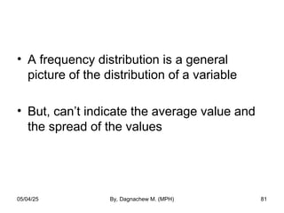 • A frequency distribution is a general
picture of the distribution of a variable
• But, can’t indicate the average value and
the spread of the values
05/04/25 By, Dagnachew M. (MPH) 81
 