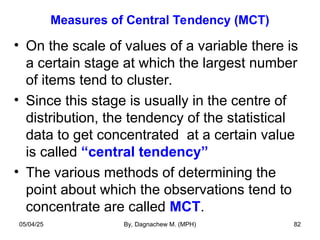 Measures of Central Tendency (MCT)
• On the scale of values of a variable there is
a certain stage at which the largest number
of items tend to cluster.
• Since this stage is usually in the centre of
distribution, the tendency of the statistical
data to get concentrated at a certain value
is called “central tendency”
• The various methods of determining the
point about which the observations tend to
concentrate are called MCT.
05/04/25 By, Dagnachew M. (MPH) 82
 